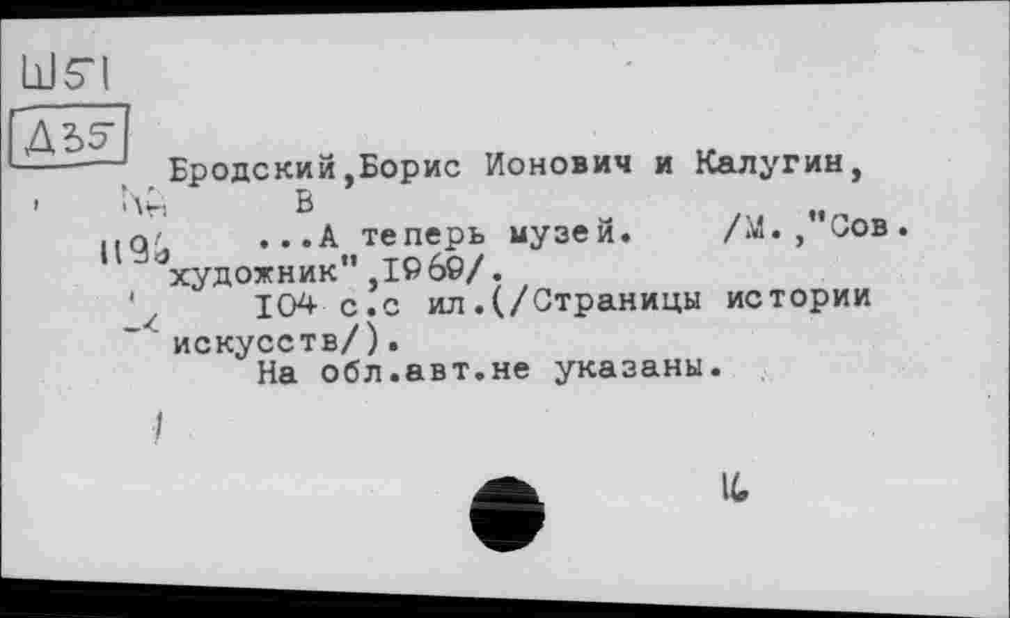 ﻿LJ 54
|Д35-
----- Бродский.Борис Ионович и Калугин,
’ Нн в
.■а'	...А теперь музей. /М.,"Сов.
художник",1960/.
104 с.с ил.(/Страницы истории искусств/).
На обл.авт.не указаны.